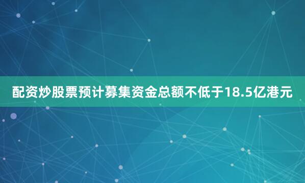 配资炒股票预计募集资金总额不低于18.5亿港元