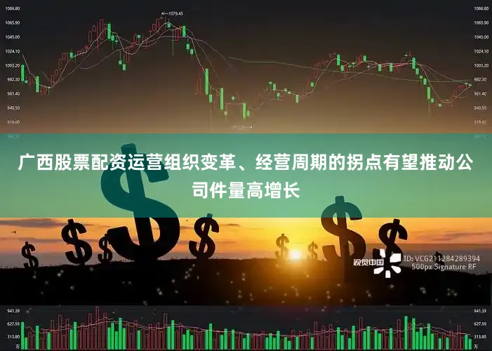 广西股票配资运营组织变革、经营周期的拐点有望推动公司件量高增长