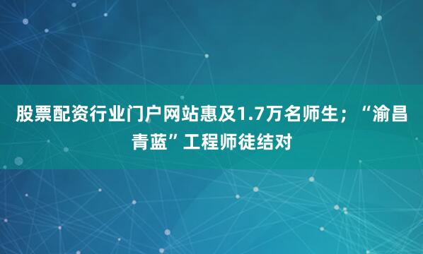 股票配资行业门户网站惠及1.7万名师生；“渝昌青蓝”工程师徒结对