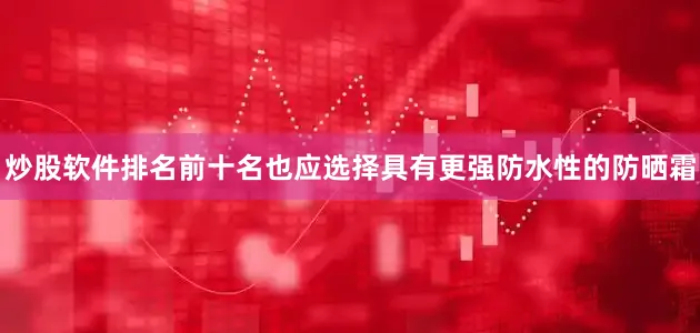 炒股软件排名前十名也应选择具有更强防水性的防晒霜