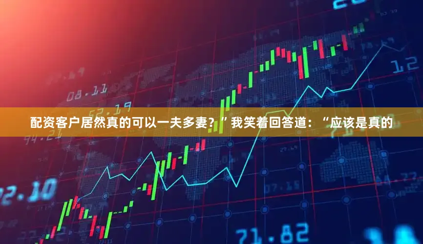 配资客户居然真的可以一夫多妻？”我笑着回答道：“应该是真的