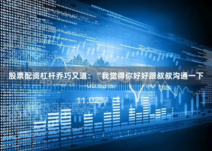 股票配资杠杆乔巧又道：“我觉得你好好跟叔叔沟通一下