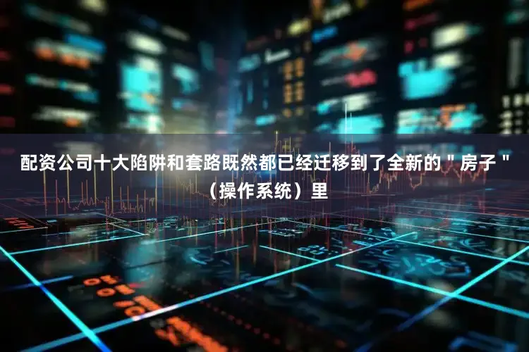 配资公司十大陷阱和套路既然都已经迁移到了全新的＂房子＂（操作系统）里