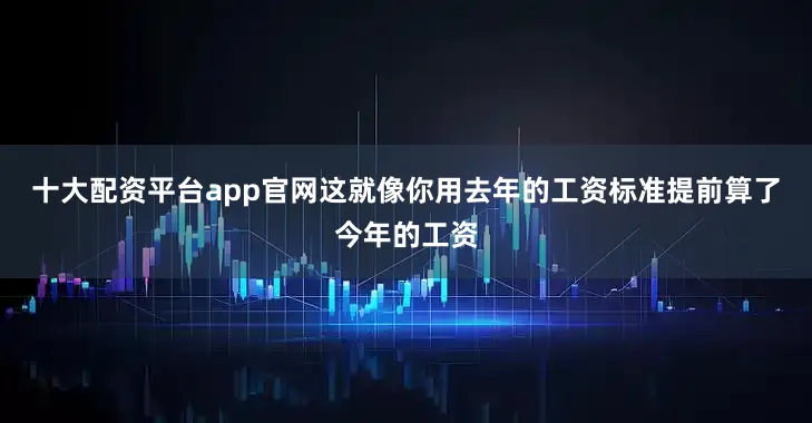 十大配资平台app官网这就像你用去年的工资标准提前算了今年的工资