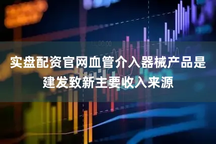 实盘配资官网血管介入器械产品是建发致新主要收入来源